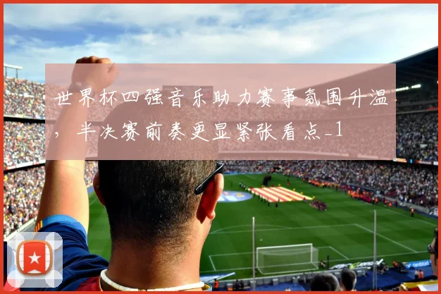 世界杯四强音乐助力赛事氛围升温,半决赛前奏更显紧张看点_1