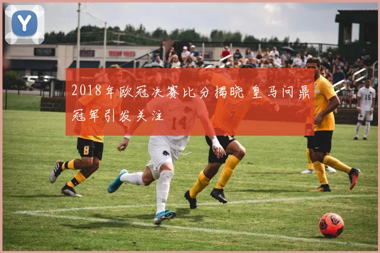 2018年欧冠决赛比分揭晓 皇马问鼎冠军引发关注