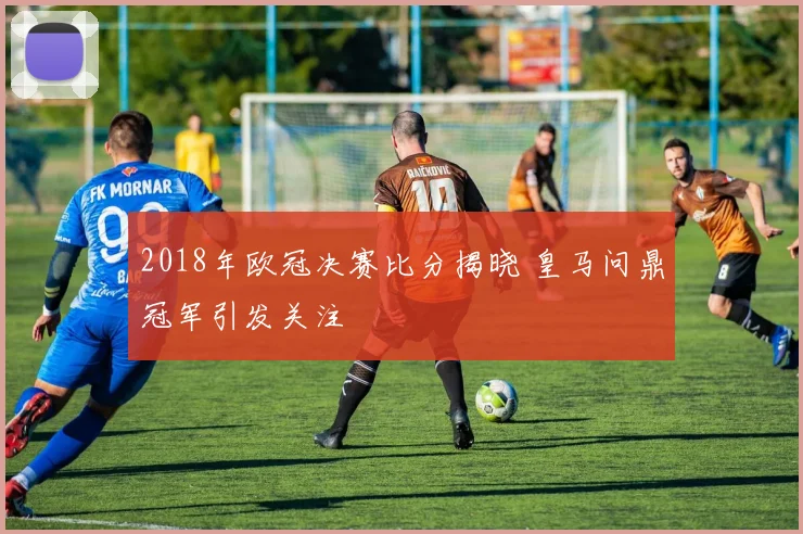 2018年欧冠决赛比分揭晓 皇马问鼎冠军引发关注