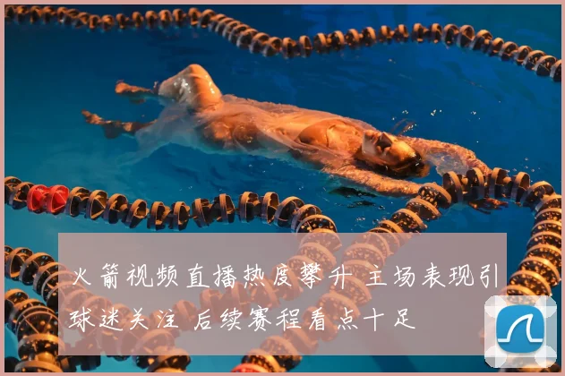 火箭视频直播热度攀升 主场表现引球迷关注 后续赛程看点十足