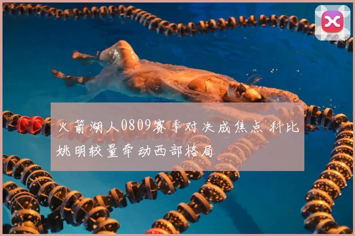 火箭湖人0809赛季对决成焦点 科比姚明较量牵动西部格局