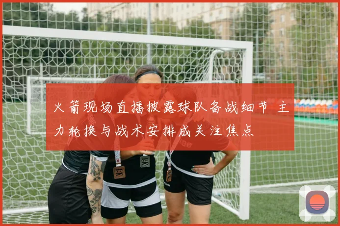 火箭现场直播披露球队备战细节 主力轮换与战术安排成关注焦点