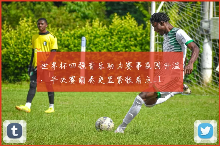 世界杯四强音乐助力赛事氛围升温,半决赛前奏更显紧张看点_1