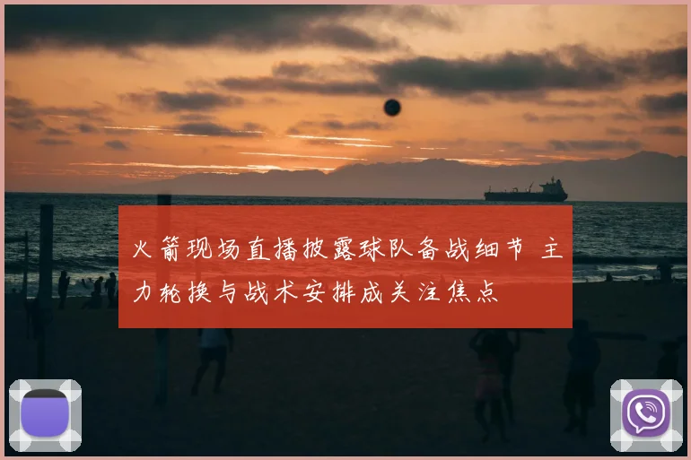 火箭现场直播披露球队备战细节 主力轮换与战术安排成关注焦点