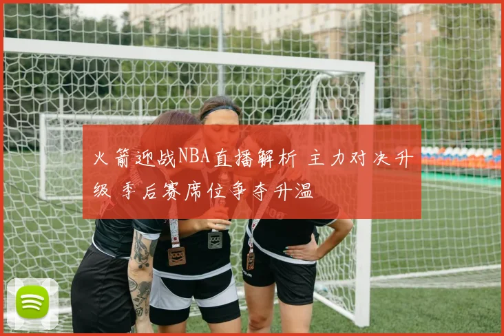火箭迎战NBA直播解析 主力对决升级 季后赛席位争夺升温