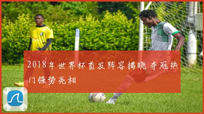 2018年世界杯首发阵容揭晓 夺冠热门强势亮相