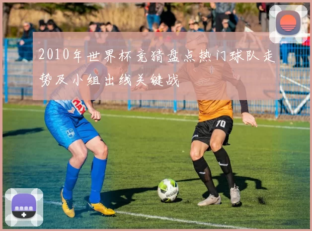 2010年世界杯竞猜盘点热门球队走势及小组出线关键战