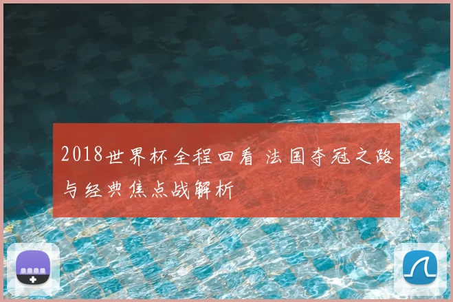 2018世界杯全程回看 法国夺冠之路与经典焦点战解析