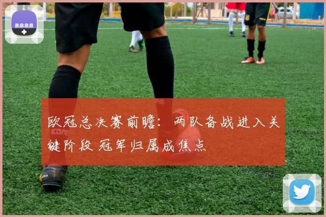 欧冠总决赛前瞻:两队备战进入关键阶段 冠军归属成焦点
