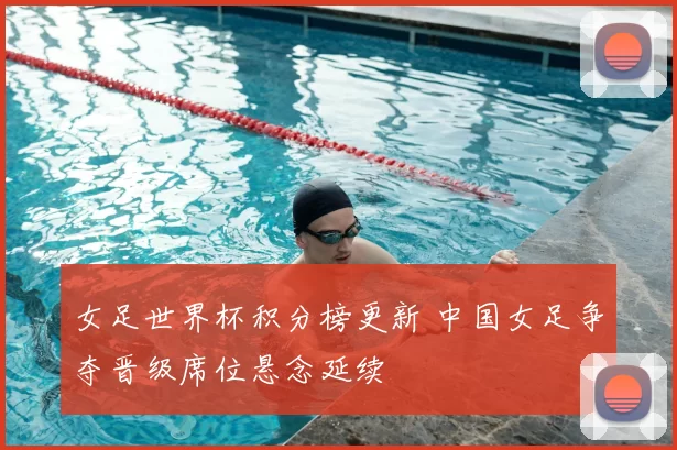 女足世界杯积分榜更新 中国女足争夺晋级席位悬念延续