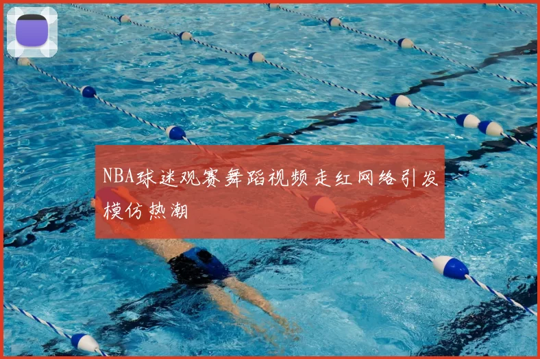 NBA球迷观赛舞蹈视频走红网络引发模仿热潮