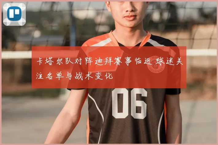 卡塔尔队对阵迪拜赛事临近 球迷关注名单与战术变化