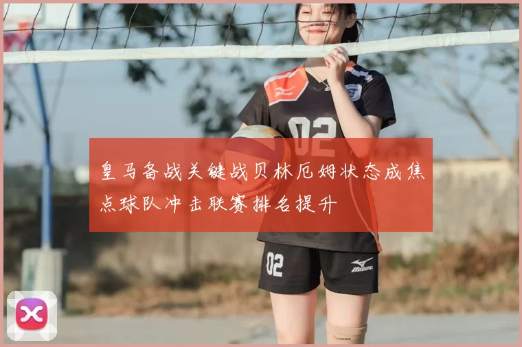 皇马备战关键战贝林厄姆状态成焦点球队冲击联赛排名提升