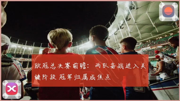 欧冠总决赛前瞻：两队备战进入关键阶段 冠军归属成焦点