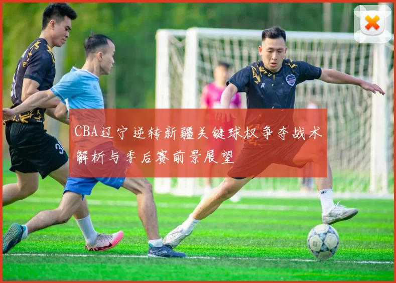 CBA辽宁逆转新疆关键球权争夺战术解析与季后赛前景展望