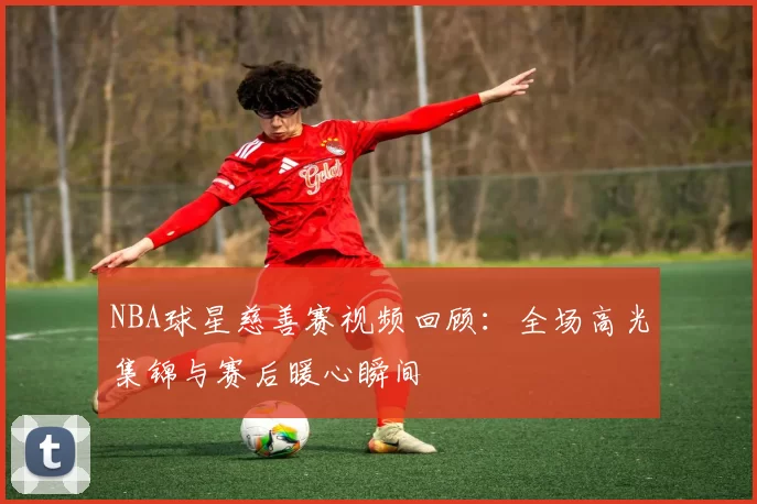 NBA球星慈善赛视频回顾:全场高光集锦与赛后暖心瞬间