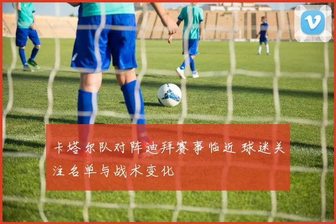 卡塔尔队对阵迪拜赛事临近 球迷关注名单与战术变化