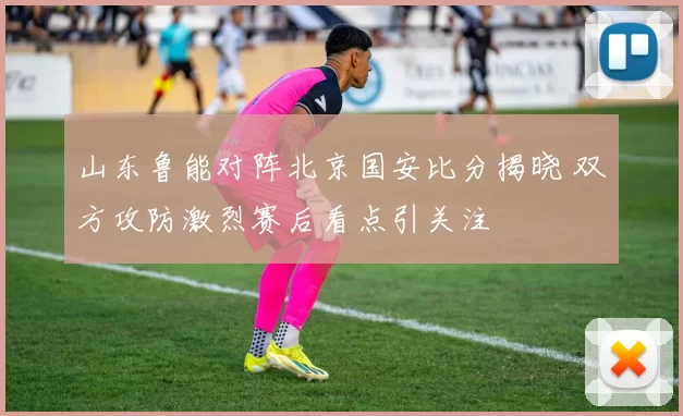 山东鲁能对阵北京国安比分揭晓 双方攻防激烈赛后看点引关注
