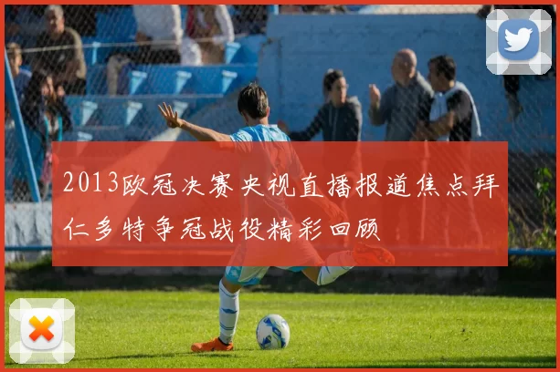 2013欧冠决赛央视直播报道焦点拜仁多特争冠战役精彩回顾