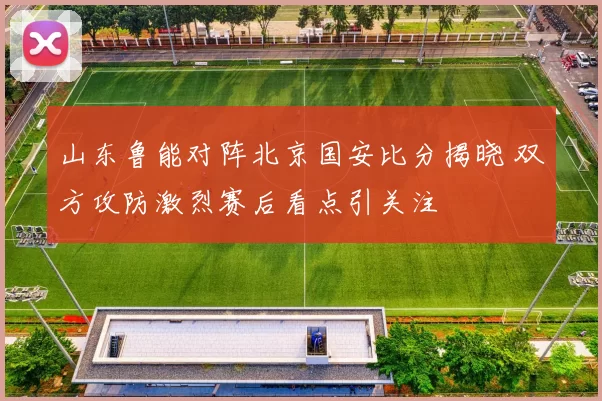 山东鲁能对阵北京国安比分揭晓 双方攻防激烈赛后看点引关注