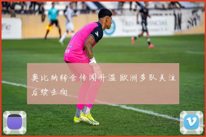 奥比纳转会传闻升温 欧洲多队关注后续去向