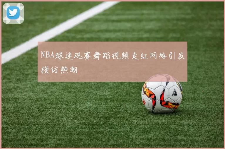 NBA球迷观赛舞蹈视频走红网络引发模仿热潮