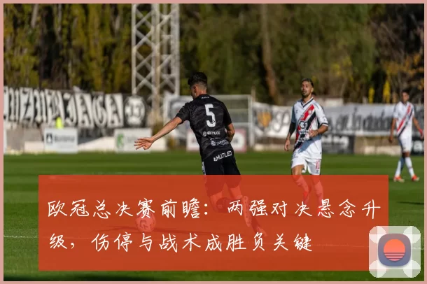 欧冠总决赛前瞻：两强对决悬念升级，伤停与战术成胜负关键