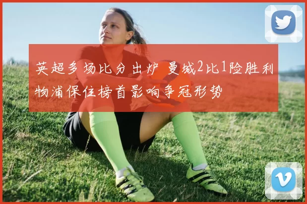 英超多场比分出炉 曼城2比1险胜利物浦保住榜首影响争冠形势