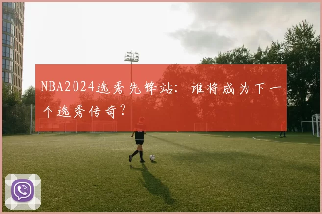 NBA2024选秀先锋站：谁将成为下一个选秀传奇？