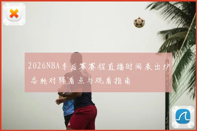 2026NBA季后赛赛程直播时间表出炉 各轮对阵看点与观看指南