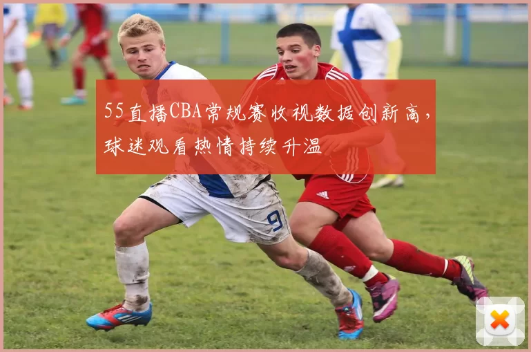 55直播CBA常规赛收视数据创新高，球迷观看热情持续升温
