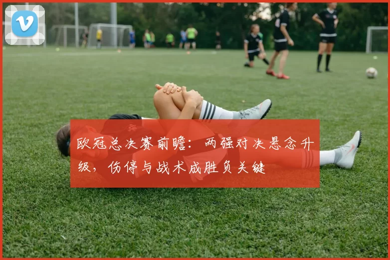 欧冠总决赛前瞻：两强对决悬念升级，伤停与战术成胜负关键