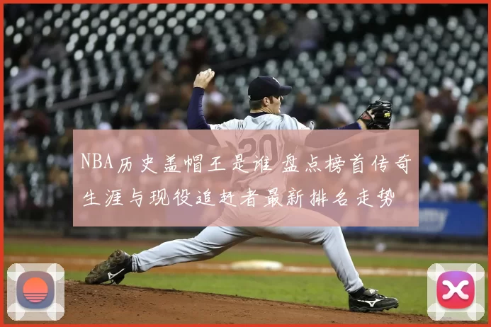 NBA历史盖帽王是谁 盘点榜首传奇生涯与现役追赶者最新排名走势