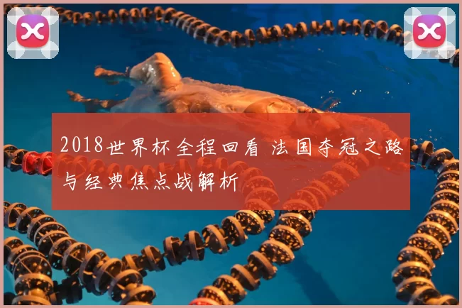 2018世界杯全程回看 法国夺冠之路与经典焦点战解析