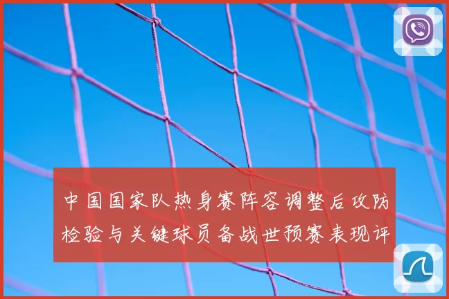 中国国家队热身赛阵容调整后攻防检验与关键球员备战世预赛表现评估