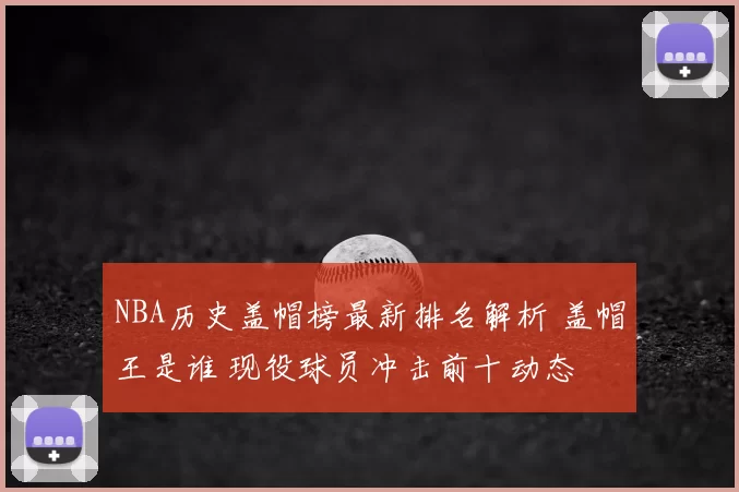NBA历史盖帽榜最新排名解析 盖帽王是谁 现役球员冲击前十动态