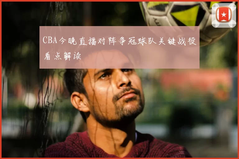CBA今晚直播对阵争冠球队关键战役看点解读