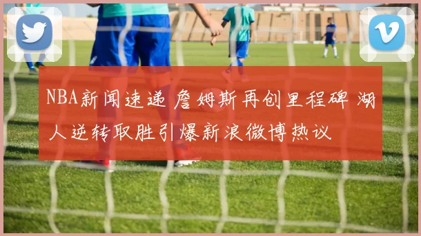 NBA新闻速递 詹姆斯再创里程碑 湖人逆转取胜引爆新浪微博热议