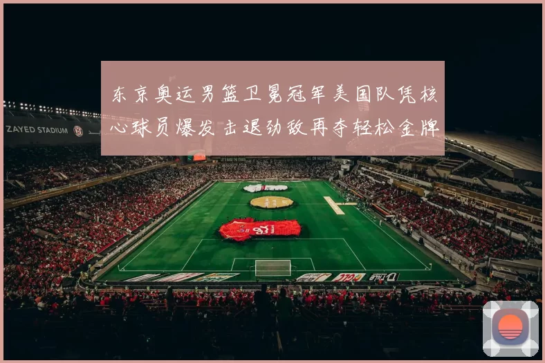 东京奥运男篮卫冕冠军美国队凭核心球员爆发击退劲敌再夺轻松金牌