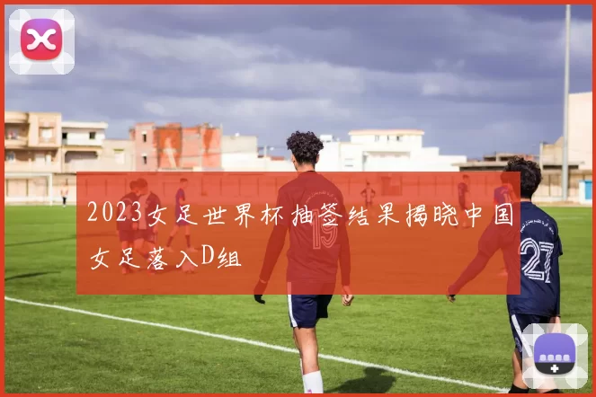 2023女足世界杯抽签结果揭晓中国女足落入D组