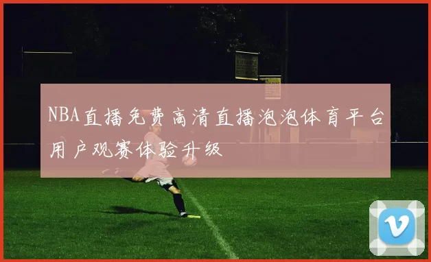 NBA直播免费高清直播泡泡体育平台用户观赛体验升级