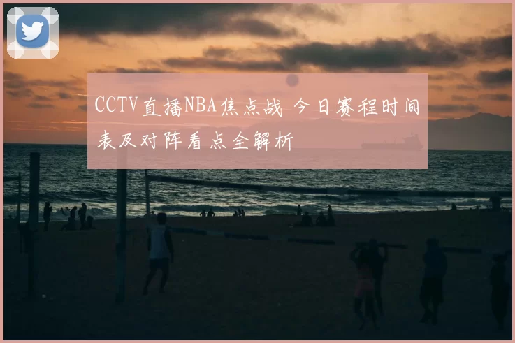 CCTV直播NBA焦点战 今日赛程时间表及对阵看点全解析