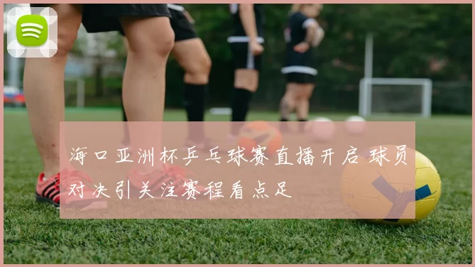 海口亚洲杯乒乓球赛直播开启 球员对决引关注赛程看点足