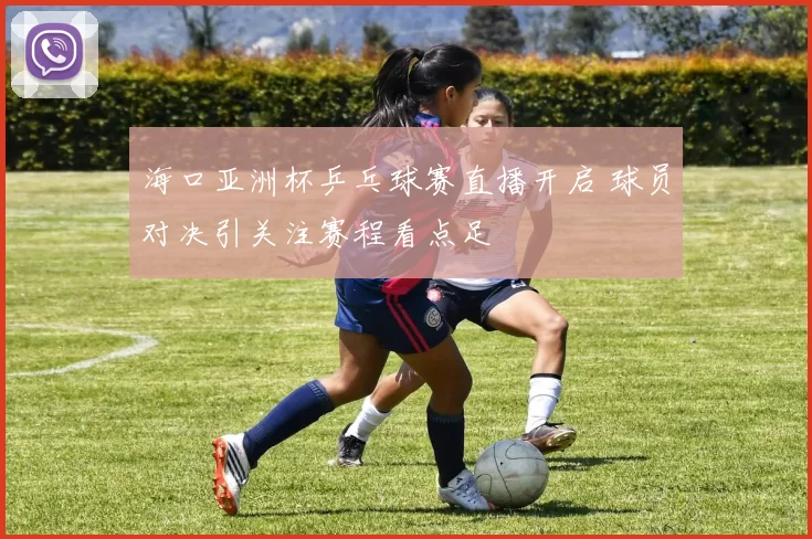 海口亚洲杯乒乓球赛直播开启 球员对决引关注赛程看点足