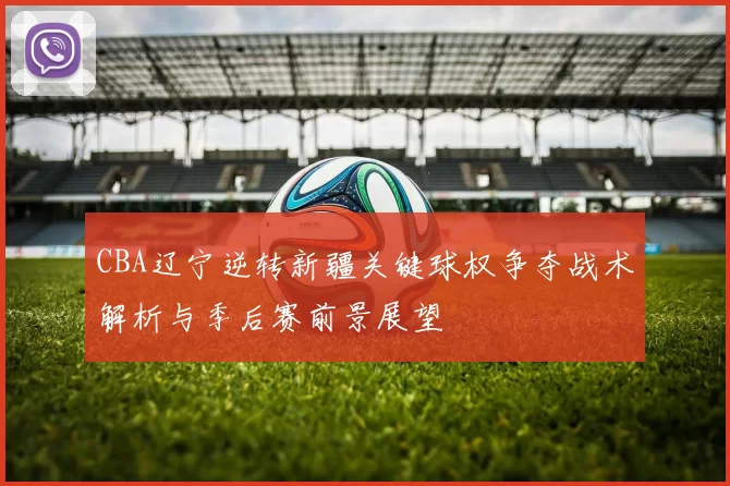 CBA辽宁逆转新疆关键球权争夺战术解析与季后赛前景展望