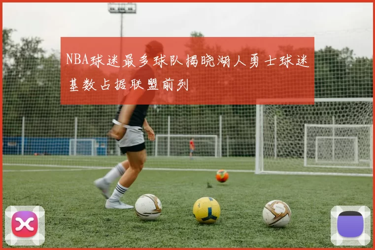 NBA球迷最多球队揭晓湖人勇士球迷基数占据联盟前列