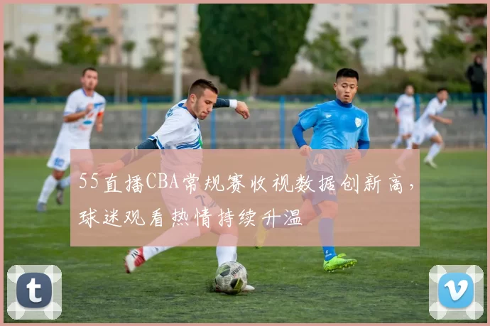 55直播CBA常规赛收视数据创新高，球迷观看热情持续升温