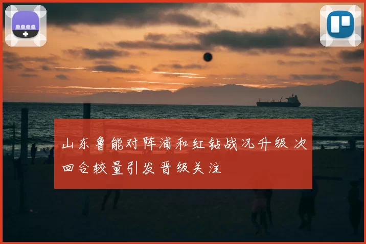 山东鲁能对阵浦和红钻战况升级 次回合较量引发晋级关注
