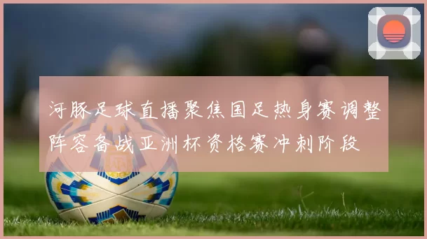 河豚足球直播聚焦国足热身赛调整阵容备战亚洲杯资格赛冲刺阶段