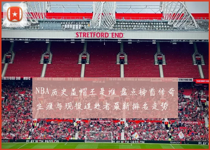 NBA历史盖帽王是谁 盘点榜首传奇生涯与现役追赶者最新排名走势